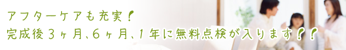 アフターケアも充実！完成後３ヶ月、６ヶ月、１年に無料点検が入ります！！